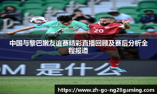中国与黎巴嫩友谊赛精彩直播回顾及赛后分析全程报道